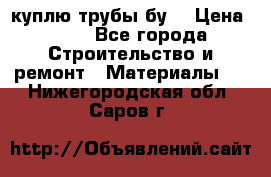 куплю трубы бу  › Цена ­ 10 - Все города Строительство и ремонт » Материалы   . Нижегородская обл.,Саров г.